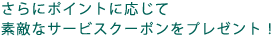 さらにポイントに応じて
ステキなサービスクーポンをプレゼント!